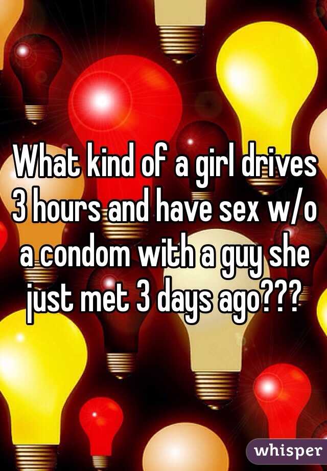 What kind of a girl drives 3 hours and have sex w/o a condom with a guy she just met 3 days ago??? 