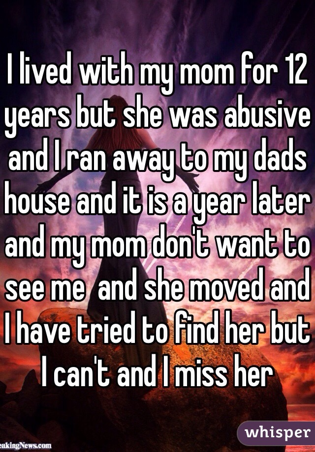 I lived with my mom for 12 years but she was abusive and I ran away to my dads house and it is a year later and my mom don't want to see me  and she moved and I have tried to find her but I can't and I miss her 