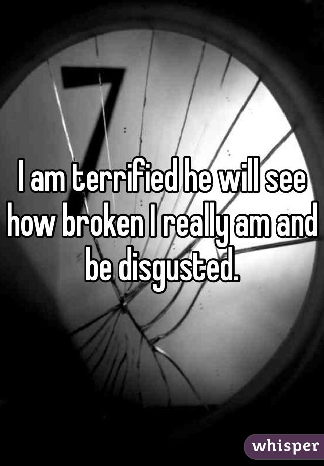 I am terrified he will see how broken I really am and be disgusted. 