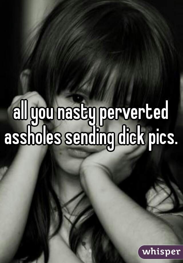 all you nasty perverted assholes sending dick pics. 