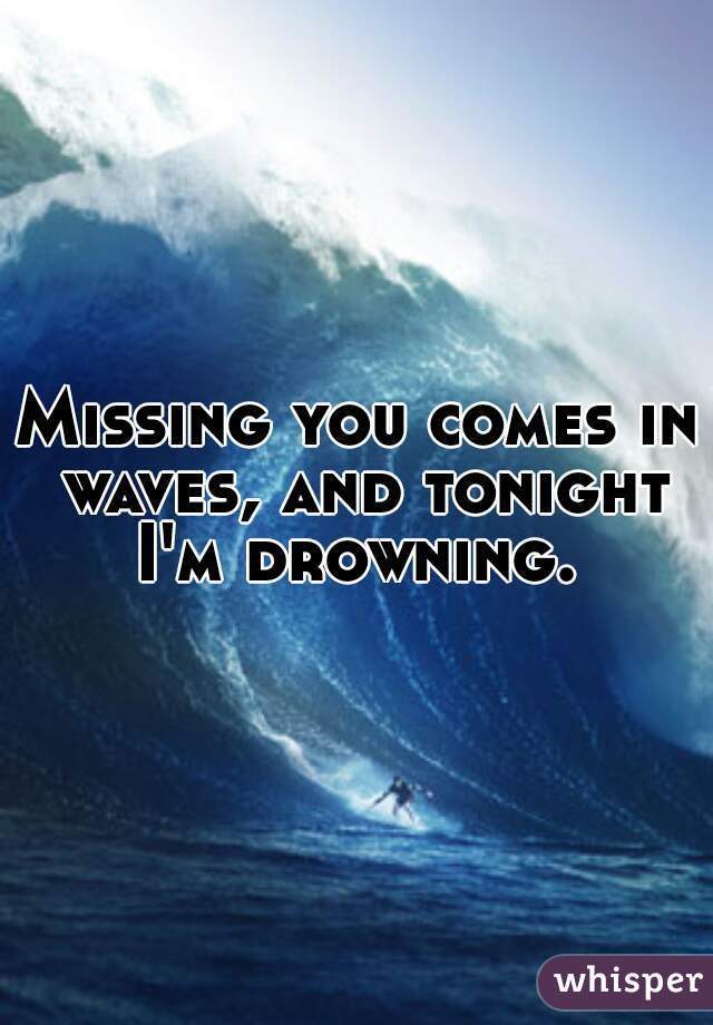 Missing you comes in waves, and tonight I'm drowning. 