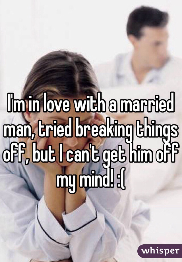 I'm in love with a married man, tried breaking things off, but I can't get him off my mind! :( 