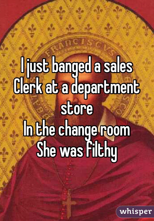 I just banged a sales
Clerk at a department store
In the change room
She was filthy