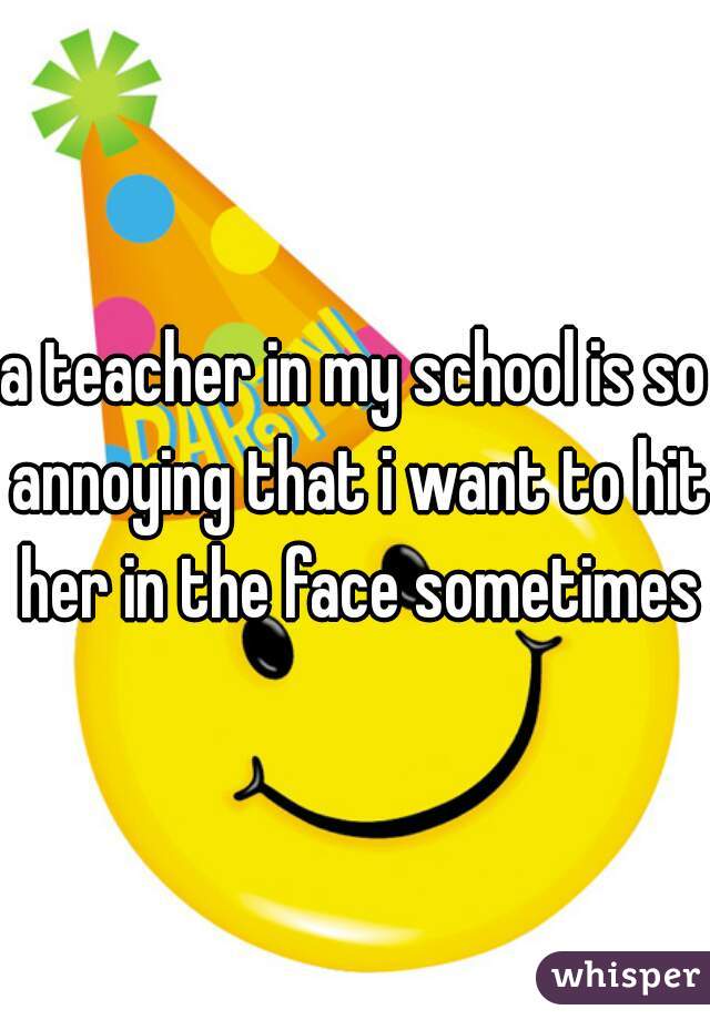 a teacher in my school is so annoying that i want to hit her in the face sometimes