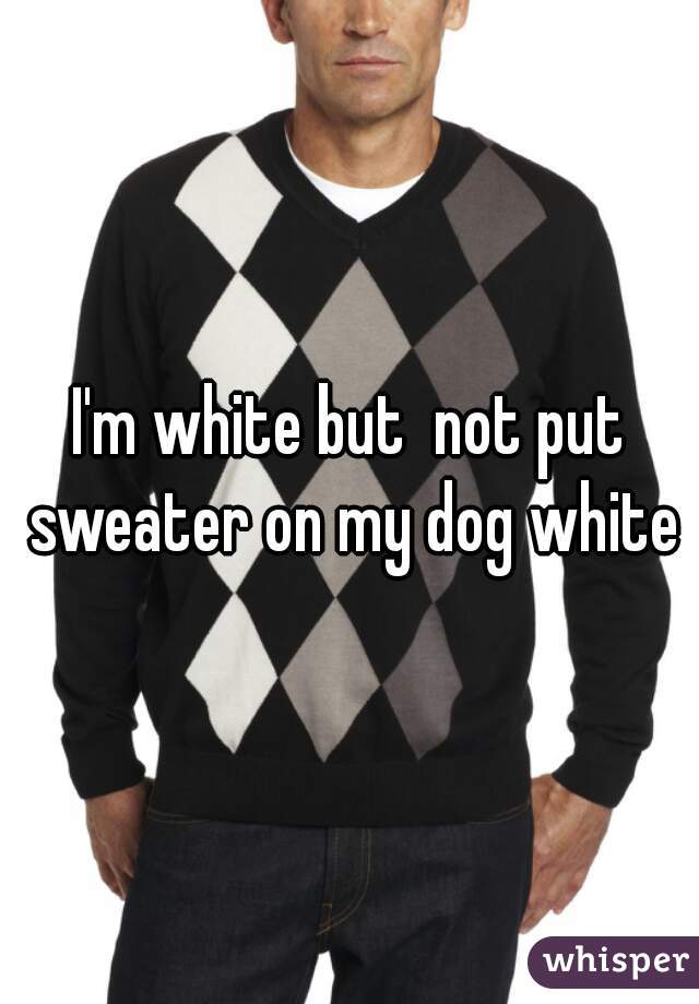 I'm white but  not put sweater on my dog white