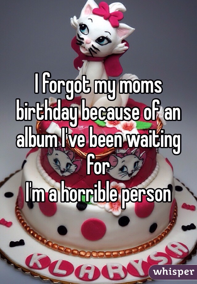 I forgot my moms birthday because of an album I've been waiting for
I'm a horrible person 