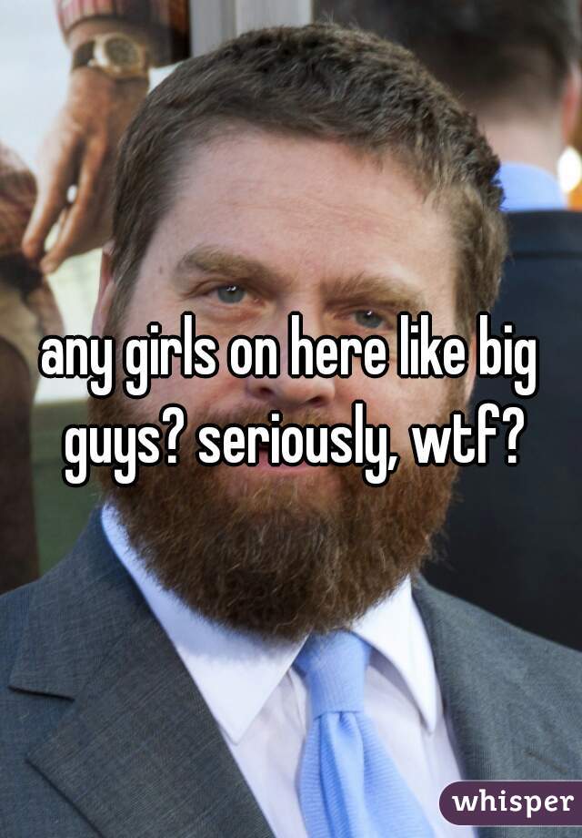 any girls on here like big guys? seriously, wtf?