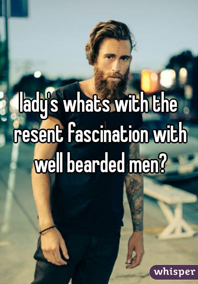 lady's whats with the resent fascination with well bearded men?