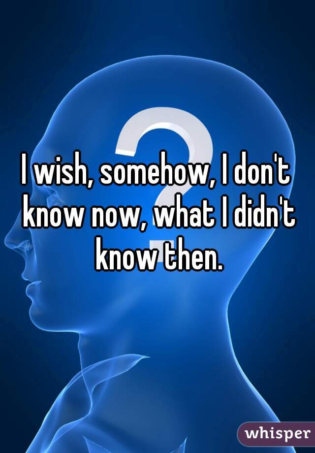 I wish, somehow, I don't know now, what I didn't know then.