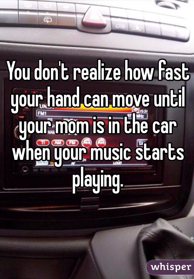 You don't realize how fast your hand can move until your mom is in the car when your music starts playing.