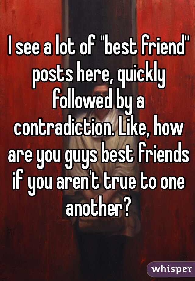I see a lot of "best friend" posts here, quickly followed by a contradiction. Like, how are you guys best friends if you aren't true to one another? 


