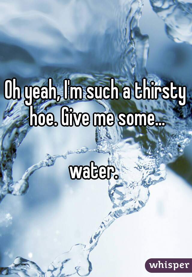 Oh yeah, I'm such a thirsty hoe. Give me some...

water. 