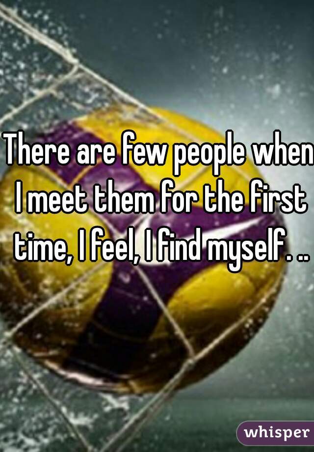 There are few people when I meet them for the first time, I feel, I find myself. ..