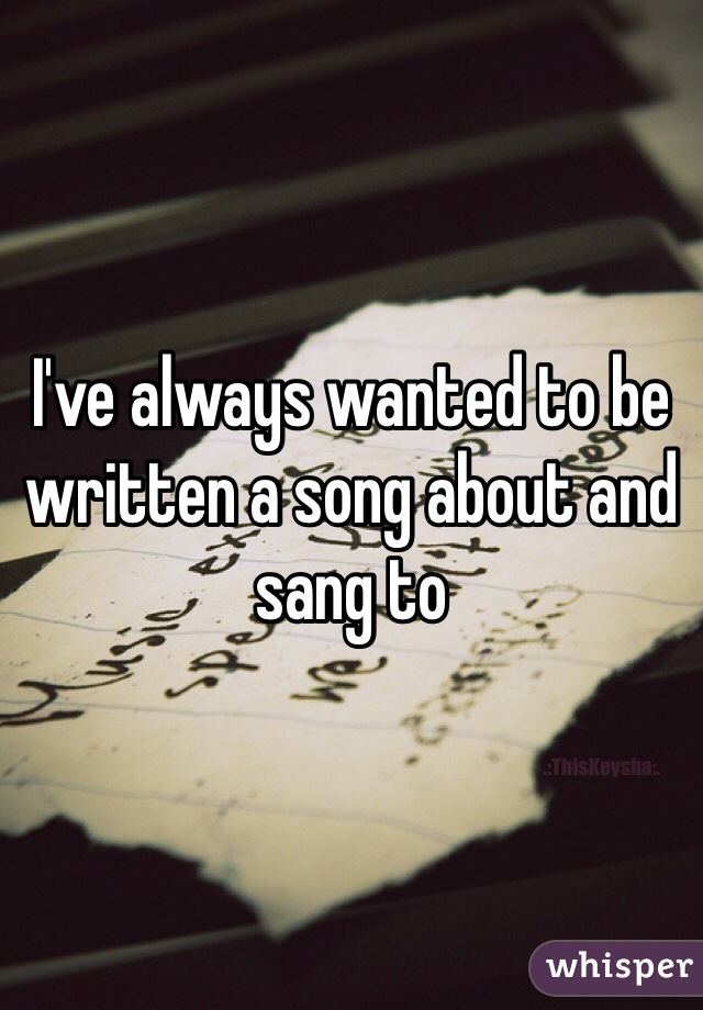 I've always wanted to be written a song about and sang to