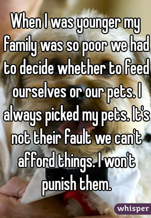 When I was younger my family was so poor we had to decide whether to feed ourselves or our pets. I always picked my pets. It's not their fault we can't afford things. I won't punish them.