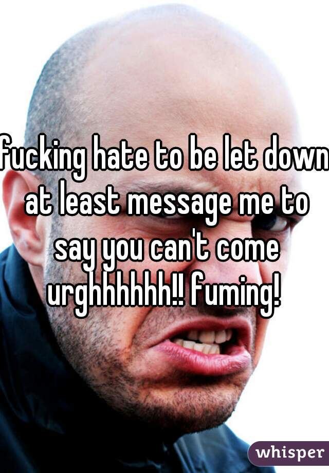 fucking hate to be let down at least message me to say you can't come urghhhhhh!! fuming! 