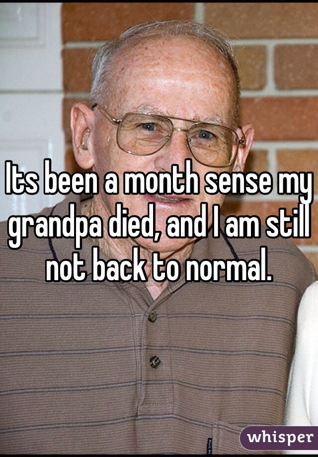 Its been a month sense my grandpa died, and I am still not back to normal. 