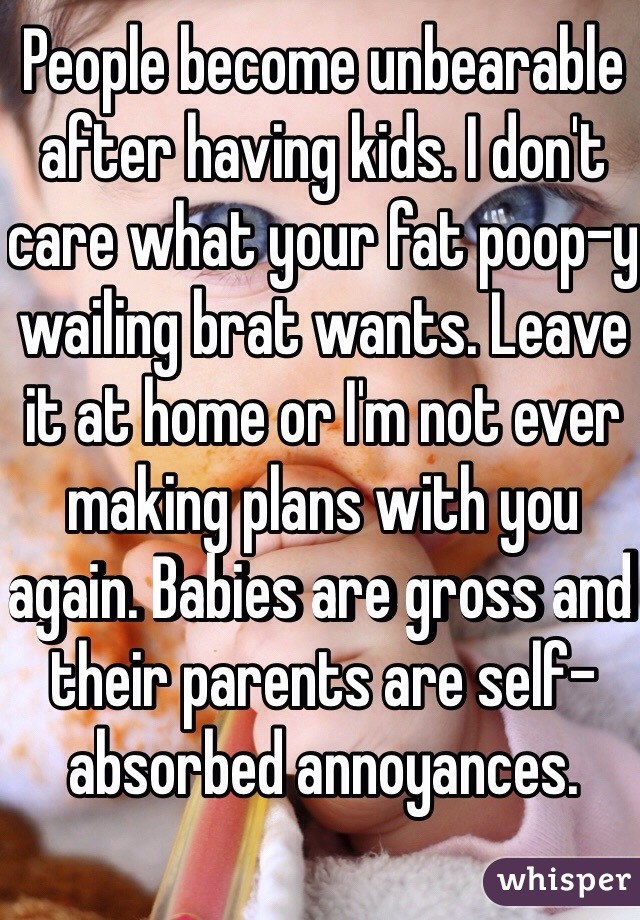 People become unbearable after having kids. I don't care what your fat poop-y wailing brat wants. Leave it at home or I'm not ever making plans with you again. Babies are gross and their parents are self-absorbed annoyances.