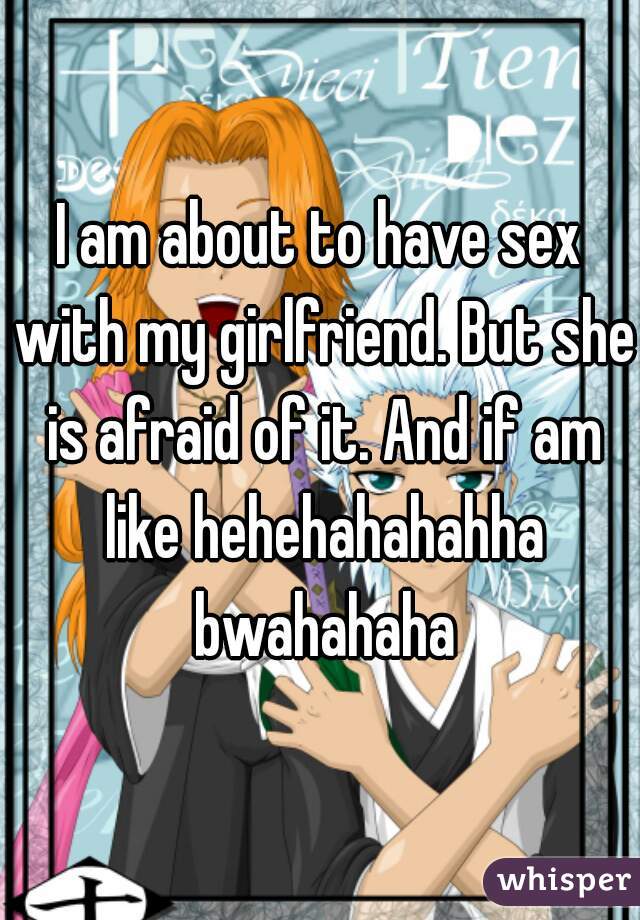 I am about to have sex with my girlfriend. But she is afraid of it. And if am like hehehahahahha bwahahaha
