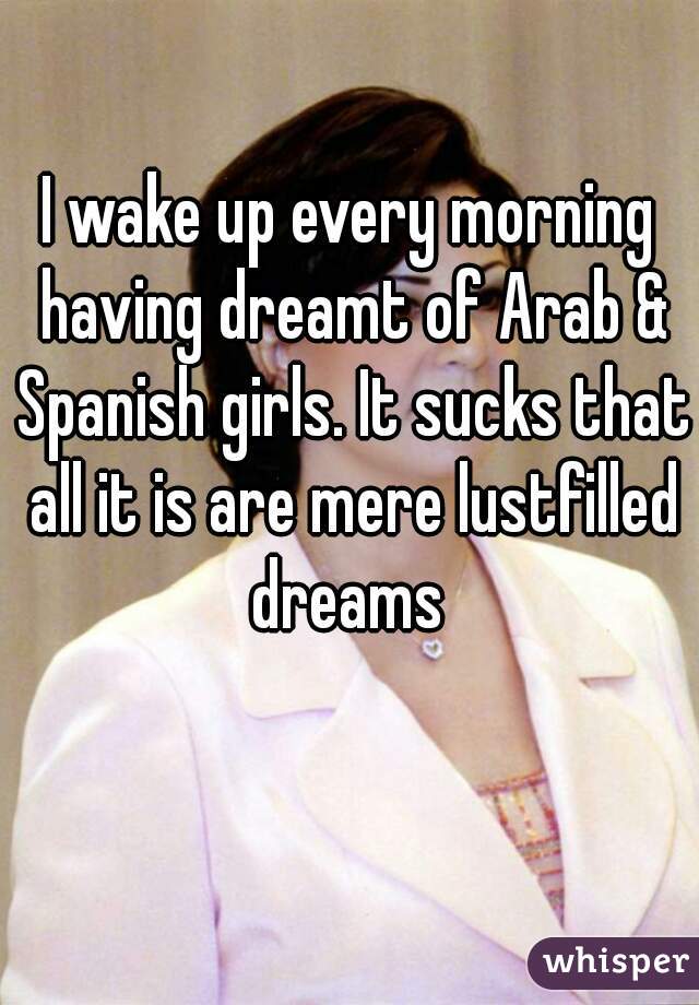 I wake up every morning having dreamt of Arab & Spanish girls. It sucks that all it is are mere lustfilled dreams 