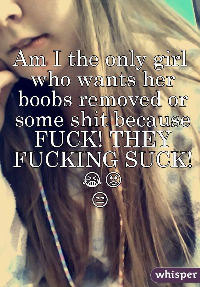 Am I the only girl who wants her boobs removed or some shit because FUCK! THEY FUCKING SUCK! 😭😡😒 