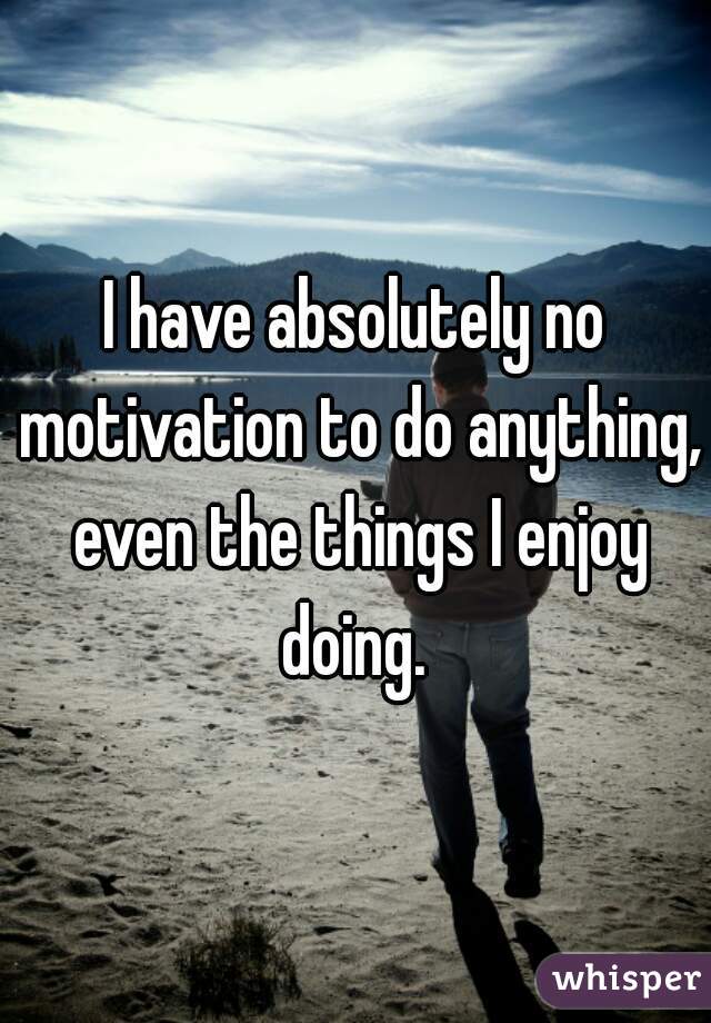 I have absolutely no motivation to do anything, even the things I enjoy doing. 