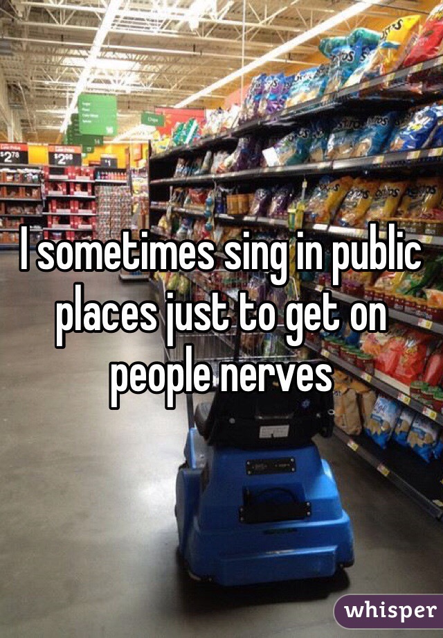 I sometimes sing in public places just to get on people nerves