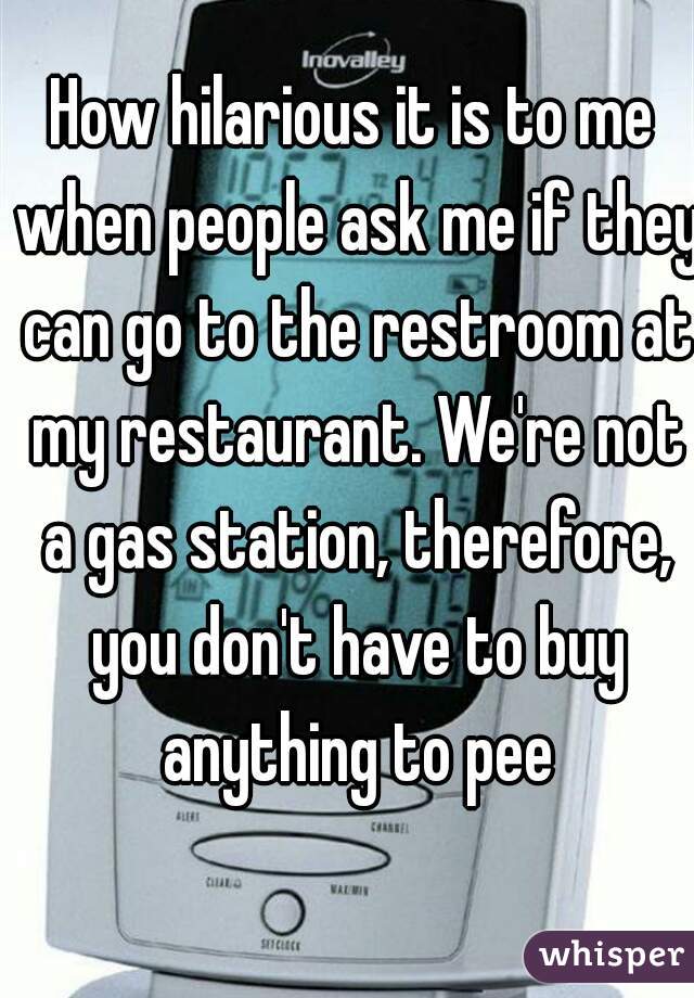 How hilarious it is to me when people ask me if they can go to the restroom at my restaurant. We're not a gas station, therefore, you don't have to buy anything to pee