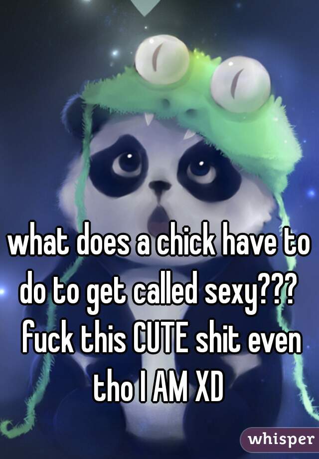 what does a chick have to do to get called sexy???  fuck this CUTE shit even tho I AM XD 