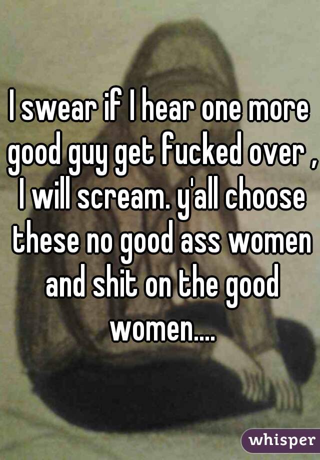 I swear if I hear one more good guy get fucked over , I will scream. y'all choose these no good ass women and shit on the good women....
