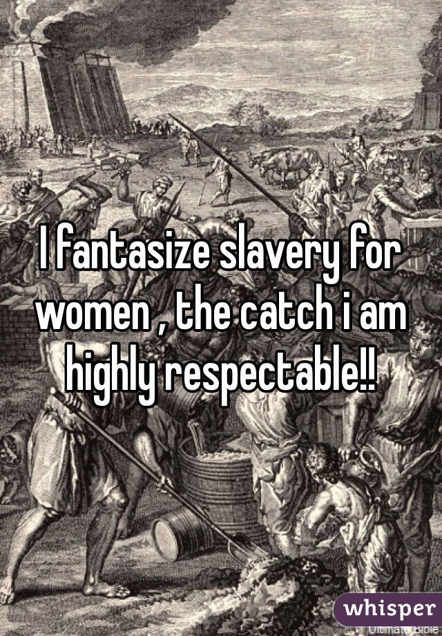 I fantasize slavery for women , the catch i am highly respectable!!