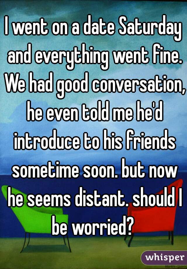 I went on a date Saturday and everything went fine. We had good conversation, he even told me he'd introduce to his friends sometime soon. but now he seems distant. should I be worried? 