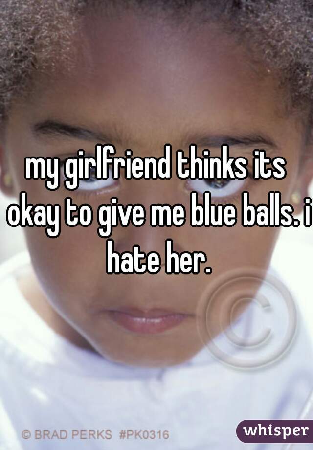 my girlfriend thinks its okay to give me blue balls. i hate her.