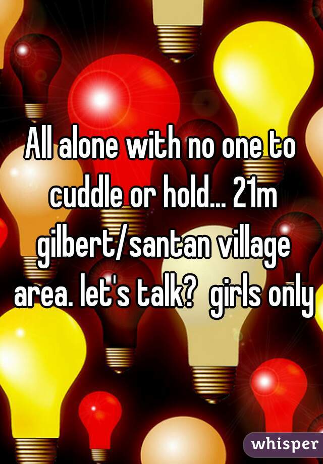 All alone with no one to cuddle or hold... 21m gilbert/santan village area. let's talk?  girls only