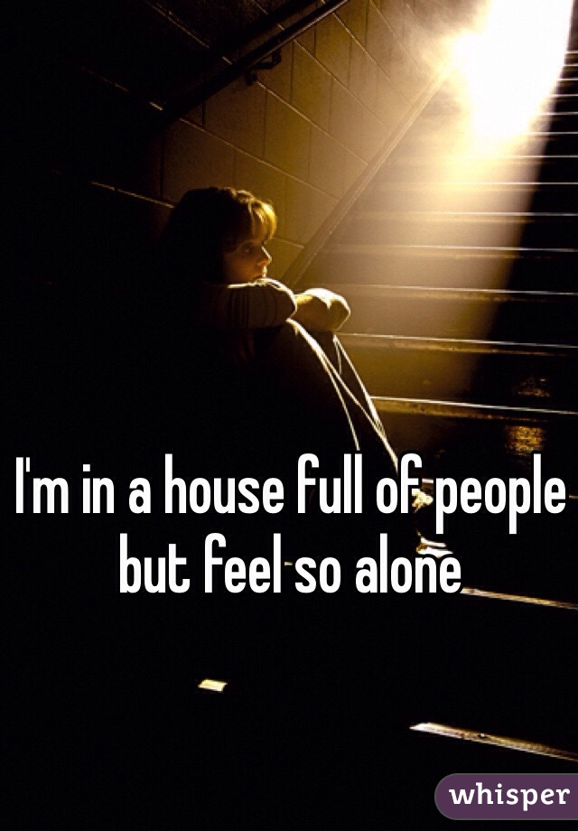 I'm in a house full of people but feel so alone