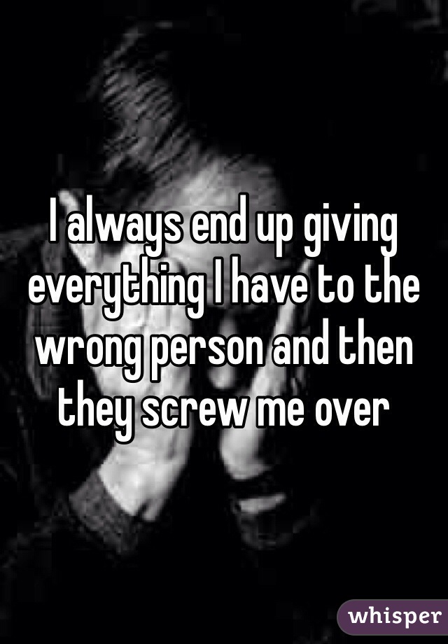 I always end up giving everything I have to the wrong person and then they screw me over