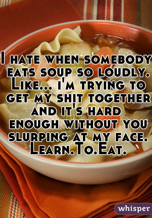 I hate when somebody eats soup so loudly. Like... i'm trying to get my shit together and it's hard  enough without you slurping at my face. Learn.To.Eat.