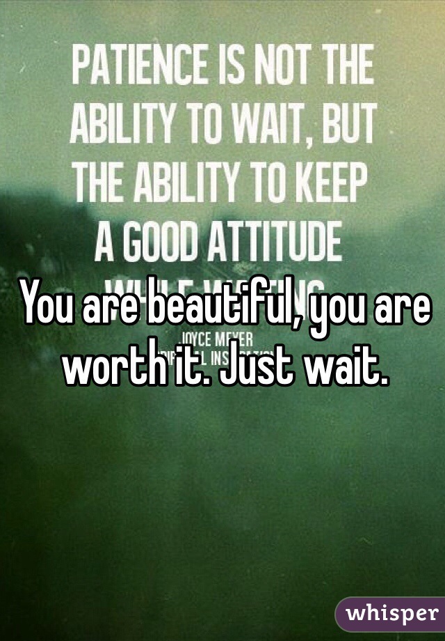 You are beautiful, you are worth it. Just wait.