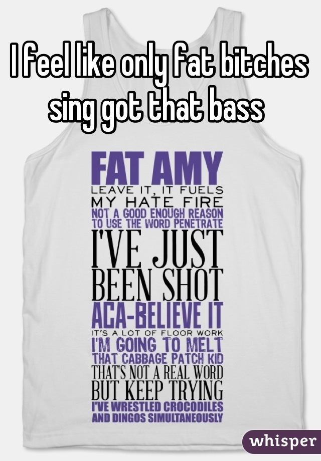 I feel like only fat bitches sing got that bass 