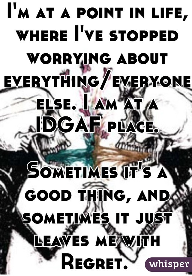 I'm at a point in life, where I've stopped worrying about everything/everyone else. I am at a IDGAF place.

Sometimes it's a good thing, and sometimes it just leaves me with Regret. 