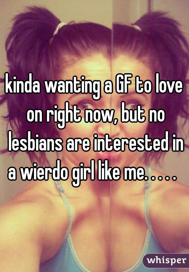 kinda wanting a GF to love on right now, but no lesbians are interested in a wierdo girl like me. . . . .  