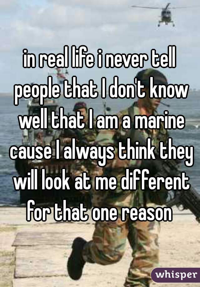 in real life i never tell people that I don't know well that I am a marine cause I always think they will look at me different for that one reason 
