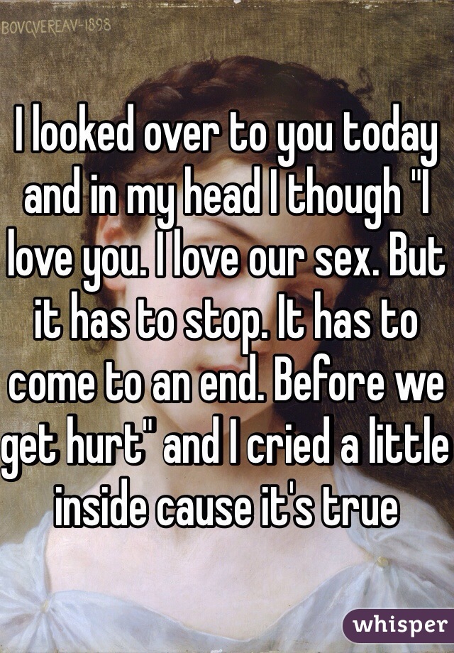 I looked over to you today and in my head I though "I love you. I love our sex. But it has to stop. It has to come to an end. Before we get hurt" and I cried a little inside cause it's true
