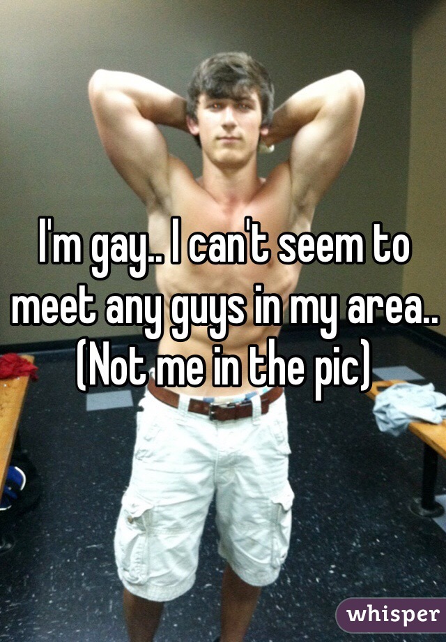 I'm gay.. I can't seem to meet any guys in my area..
(Not me in the pic)