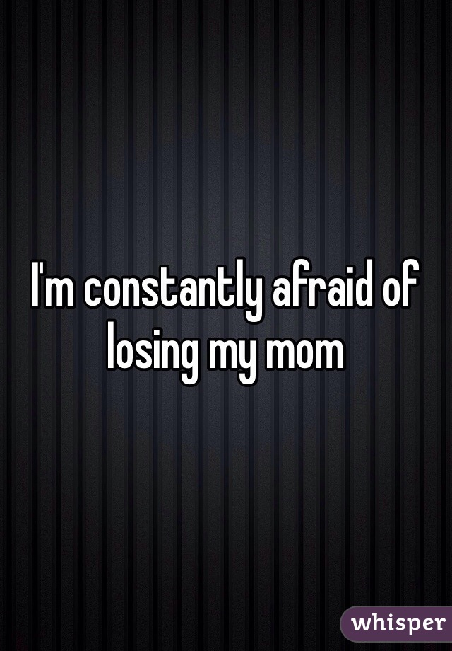 I'm constantly afraid of losing my mom