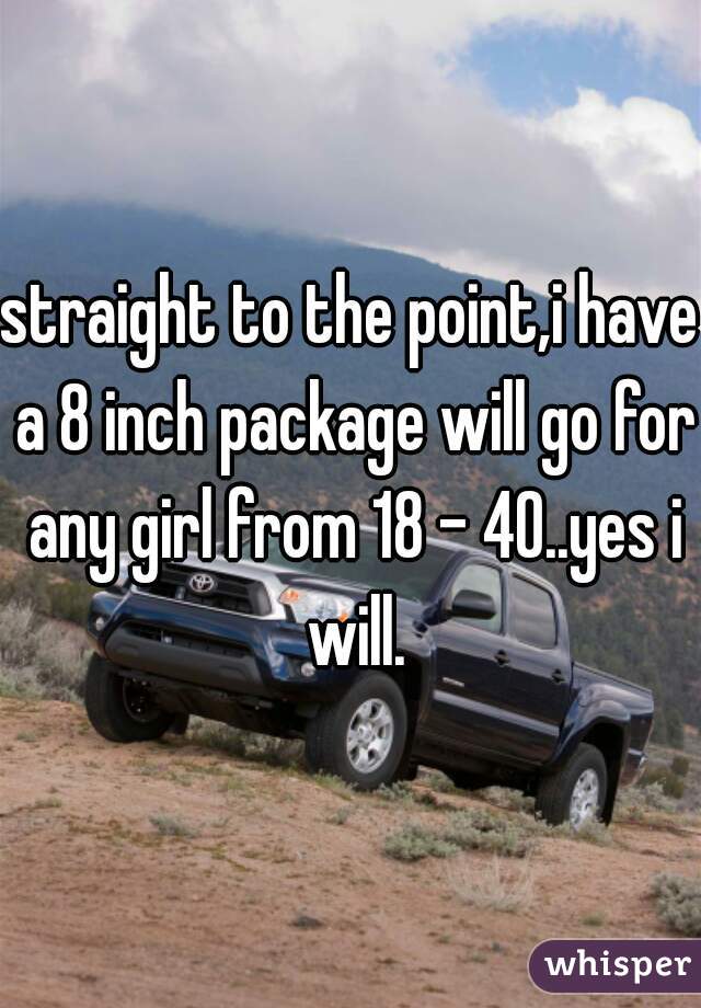 straight to the point,i have a 8 inch package will go for any girl from 18 - 40..yes i will.