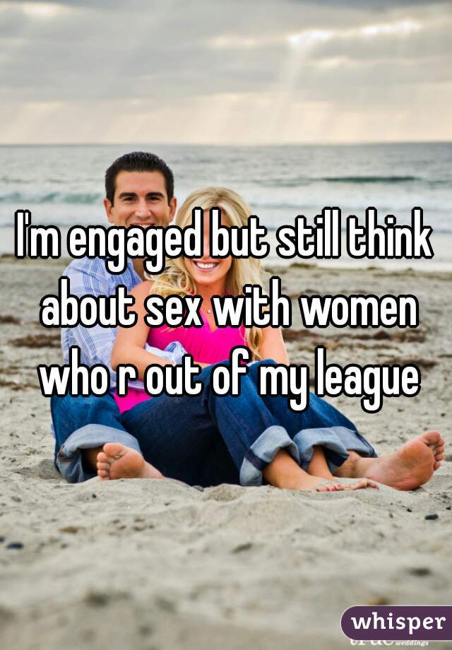 I'm engaged but still think about sex with women who r out of my league