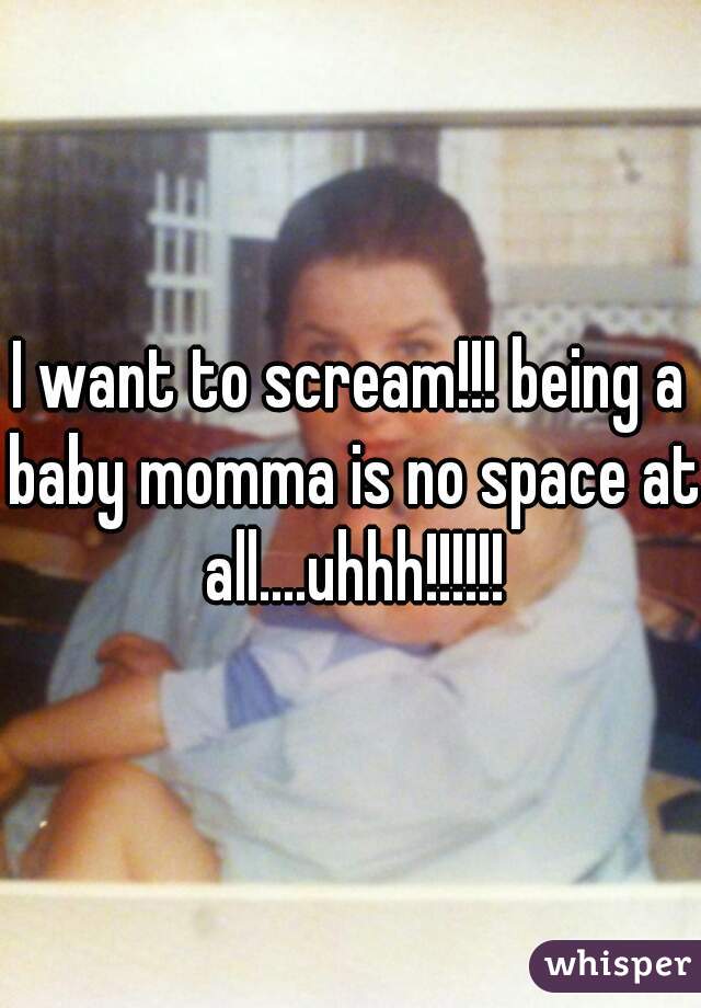 I want to scream!!! being a baby momma is no space at all....uhhh!!!!!!