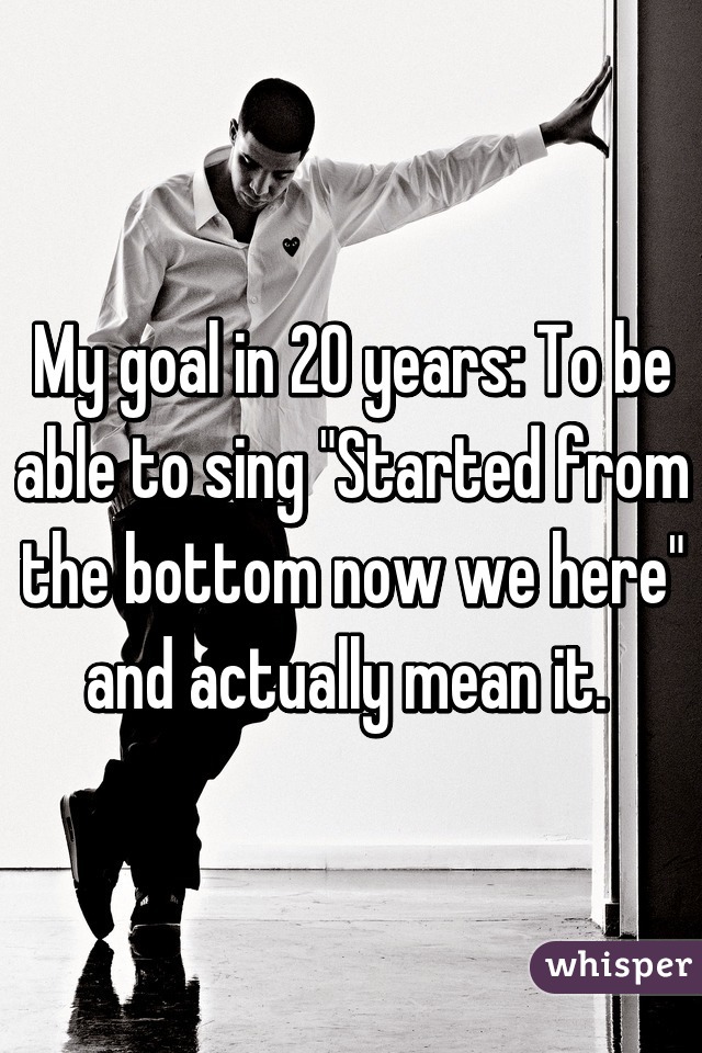 My goal in 20 years: To be able to sing "Started from the bottom now we here" and actually mean it. 