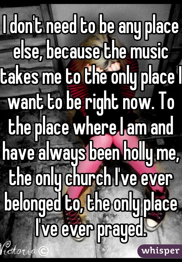 I don't need to be any place else, because the music takes me to the only place I want to be right now. To the place where I am and have always been holly me, the only church I've ever belonged to, the only place I've ever prayed.